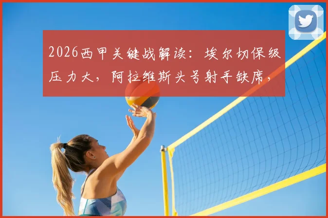2026西甲关键战解读：埃尔切保级压力大，阿拉维斯头号射手缺席，双方阵容深度对比及赛果预判