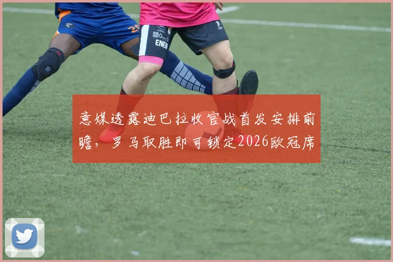 意媒透露迪巴拉收官战首发安排前瞻，罗马取胜即可锁定2026欧冠席位，时隔7年重返欧冠战场的形势全面解析