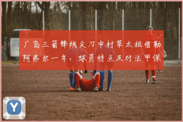 广岛三箭锋线尖刀中村草太租借勒阿弗尔一年,球员特点及对法甲保级队的影响分析