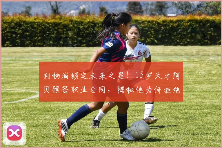 利物浦锁定未来之星！15岁天才阿贝预签职业合同，揭秘他为何拒绝多支豪门邀请