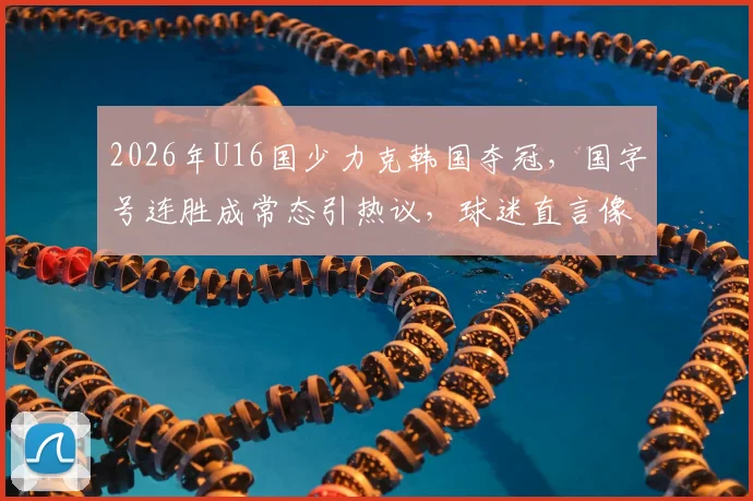 2026年U16国少力克韩国夺冠，国字号连胜成常态引热议，球迷直言像过年