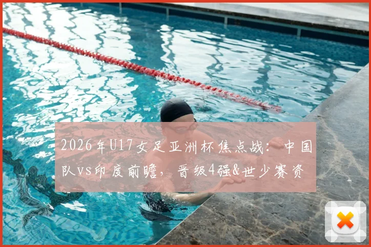 2026年U17女足亚洲杯焦点战：中国队vs印度前瞻，晋级4强&世少赛资格关键一战，附比赛时间与直播入口