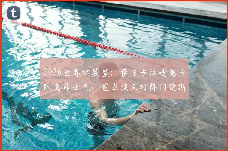 2026世界杯展望：萨卡专访透露全队高昂士气，重点谈及对阵门德斯的前景分析