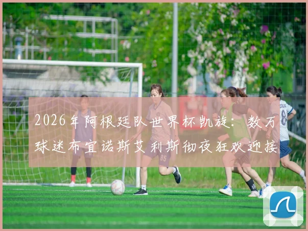 2026年阿根廷队世界杯凯旋：数万球迷布宜诺斯艾利斯彻夜狂欢迎接，梅西领衔英雄归来实况全纪录