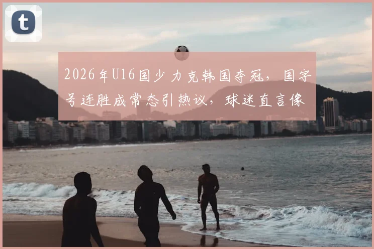 2026年U16国少力克韩国夺冠，国字号连胜成常态引热议，球迷直言像过年