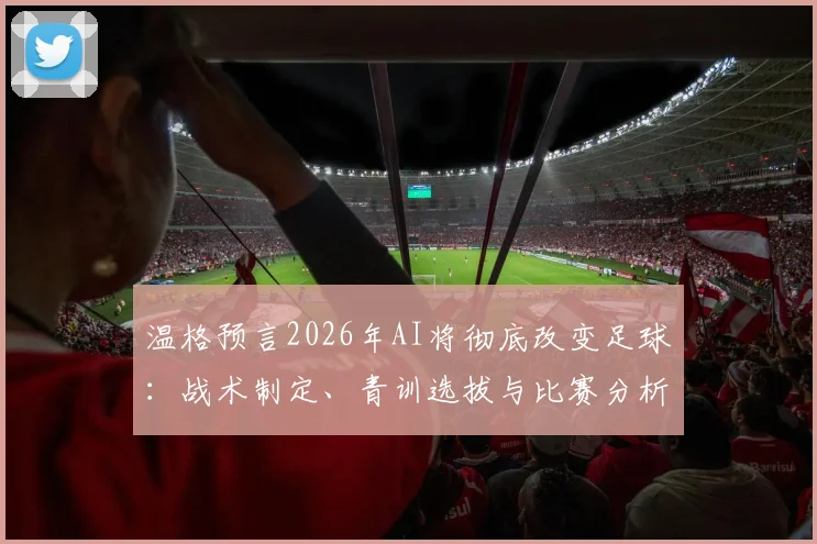 温格预言2026年AI将彻底改变足球:战术制定、青训选拔与比赛分析的三大变革方向详解