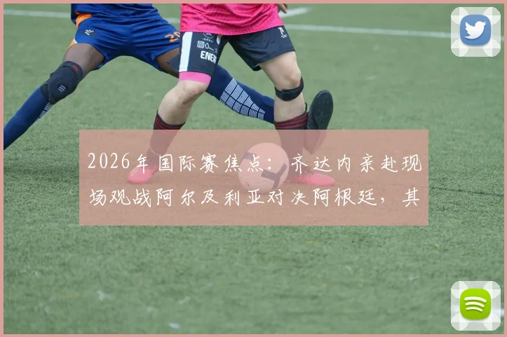 2026年国际赛焦点：齐达内亲赴现场观战阿尔及利亚对决阿根廷，其子恩佐入选大名单引关注