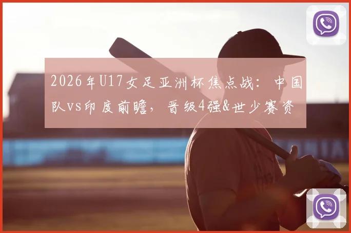 2026年U17女足亚洲杯焦点战：中国队vs印度前瞻，晋级4强&世少赛资格关键一战，附比赛时间与直播入口
