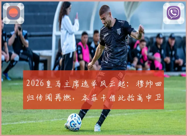 2026皇马主席选举风云起：穆帅回归传闻再燃，本菲卡借此抬高中卫解约金内幕解读