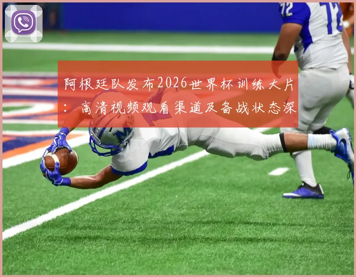阿根廷队发布2026世界杯训练大片：高清视频观看渠道及备战状态深度分析，附幕后花絮