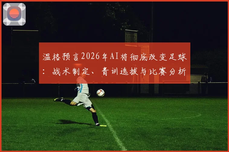 温格预言2026年AI将彻底改变足球：战术制定、青训选拔与比赛分析的三大变革方向详解