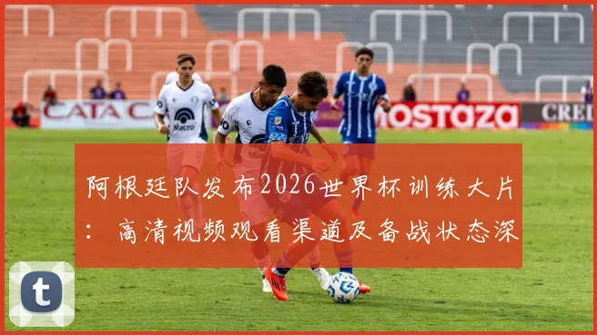 阿根廷队发布2026世界杯训练大片：高清视频观看渠道及备战状态深度分析，附幕后花絮