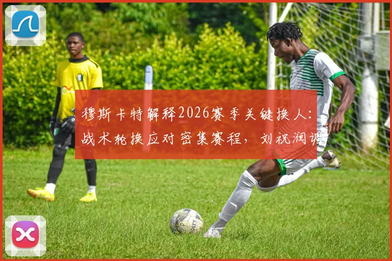 穆斯卡特解释2026赛季关键换人:战术轮换应对密集赛程,刘祝润调整引发讨论