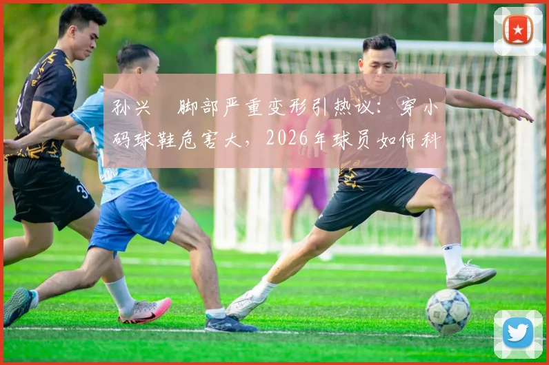 孙兴慜脚部严重变形引热议：穿小码球鞋危害大，2026年球员如何科学选择足球鞋码数避免伤病