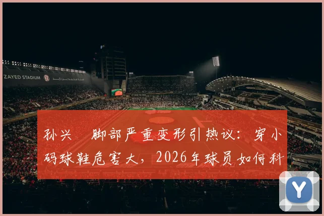 孙兴慜脚部严重变形引热议:穿小码球鞋危害大,2026年球员如何科学选择足球鞋码数避免伤病